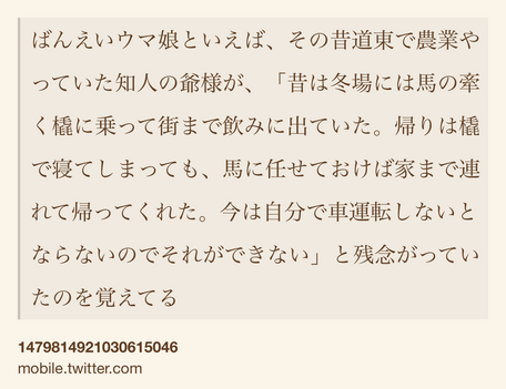 Text Shot: ばんえいウマ娘といえば、その昔道東で農業やっていた知人の爺様が、「昔は冬場には馬の牽く橇に乗って街まで飲みに出ていた。帰りは橇で寝てしまっても、馬に任せておけば家まで連れて帰ってくれた。今は自分で車運転しないとならないのでそれができない」と残念がっていたのを覚えてる