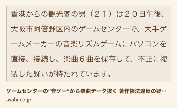 Text Shot: 香港からの観光客の男（２１）は２０日午後、大阪市阿倍野区内のゲームセンターで、大手ゲームメーカーの音楽リズムゲームにパソコンを直接、接続し、楽曲６曲を保存して、不正に複製した疑いが持たれています。